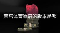 南宫体育靠谱的版本是哪一个？快速辨别官方正版与安全下载渠道