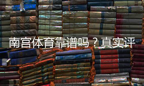 南宫体育靠谱吗？真实评测、用户口碑与提现安全全面解析
