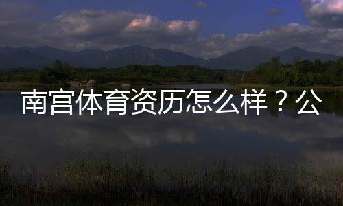 南宫体育资历怎么样?公司背景、资质证书与用户口碑全方位解析