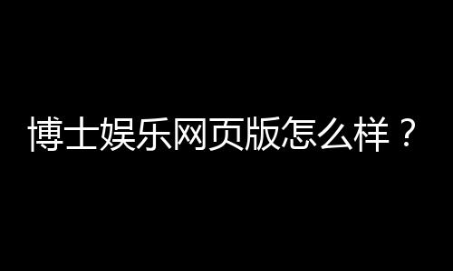 博士娱乐网页版怎么样?资深玩家体验评测与技巧分享