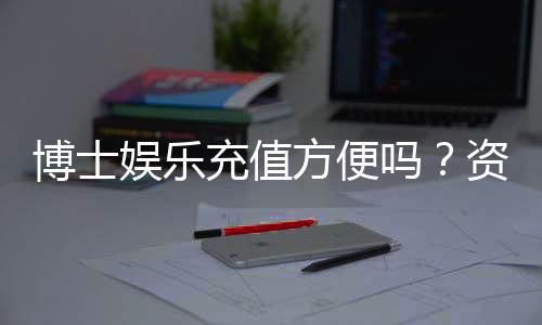 博士娱乐充值方便吗?资深玩家实测充值流程与到账速度