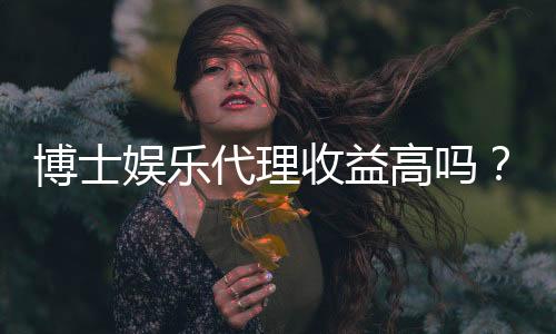 博士娱乐代理收益高吗？资深玩家揭秘真实收入水平