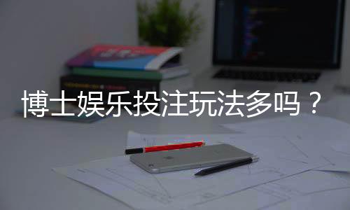 博士娱乐投注玩法多吗?资深玩家揭秘平台特色与游戏选择