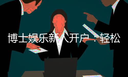 博士娱乐新人开户:轻松注册享首存礼遇与独家优惠