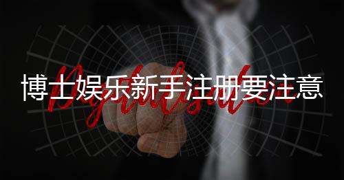 博士娱乐新手注册要注意什么?5大关键细节助你安全畅玩