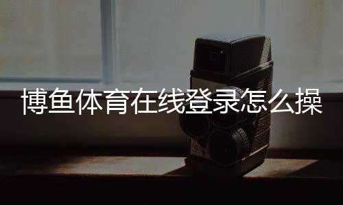 博鱼体育在线登录怎么操作？新手注册、登录步骤与常见问题详解