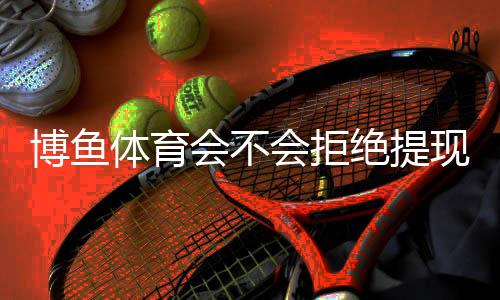 博鱼体育会不会拒绝提现？提现流程、常见拒绝原因与申诉解决攻略