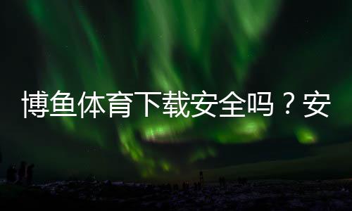 博鱼体育下载安全吗？安全性评测、风险分析与正确安装指南