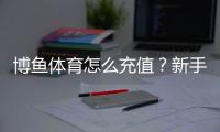 博鱼体育怎么充值？新手充值流程、支付方式与安全注意事项详解