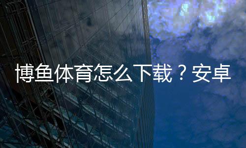 博鱼体育怎么下载？安卓与iOS详细安装步骤、新手必看问题解答