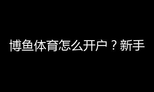 博鱼体育怎么开户？新手注册流程、实名认证与充值安全详解