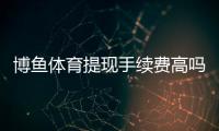 博鱼体育提现手续费高吗？提现流程、收费明细与省手续费技巧解析
