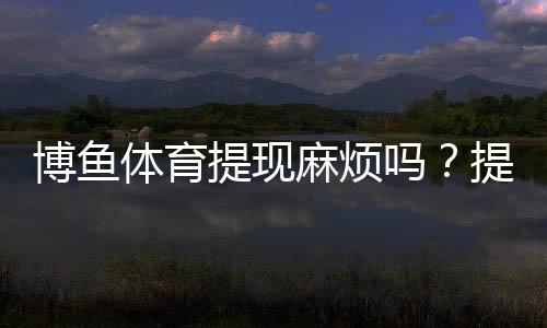 博鱼体育提现麻烦吗？提现流程、到账时间、手续费与常见问题一文看懂
