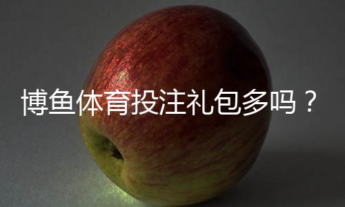 博鱼体育投注礼包多吗?最新礼包种类、领取攻略与注意事项全面解析