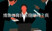 博鱼体育投注稳赚吗？真相揭秘：盈利几率、用户评测与风险提示