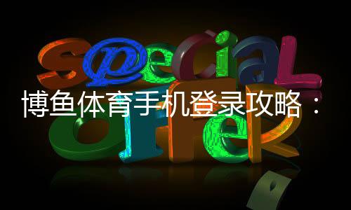 博鱼体育手机登录攻略:新手注册、登录步骤与常见问题全面解析