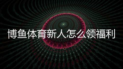 博鱼体育新人怎么领福利?新手注册、验证与领取步骤全攻略