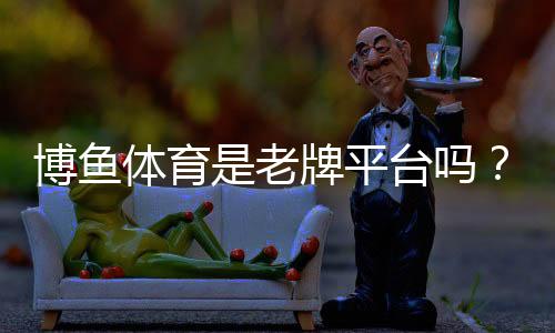 博鱼体育是老牌平台吗？平台背景、资质与可信度全面解析