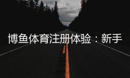 博鱼体育注册体验：新手注册流程、优惠礼包与安全性全方位解析