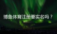 博鱼体育注册要实名吗？实名认证流程、必要性与隐私安全全解析