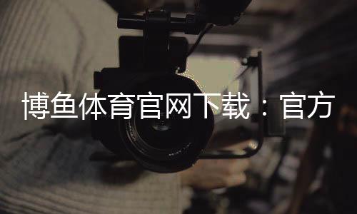 博鱼体育官网下载:官方正版安卓iOS安全下载安装与新手注册教程