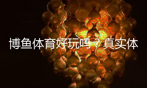 博鱼体育好玩吗?真实体验测评与新手攻略