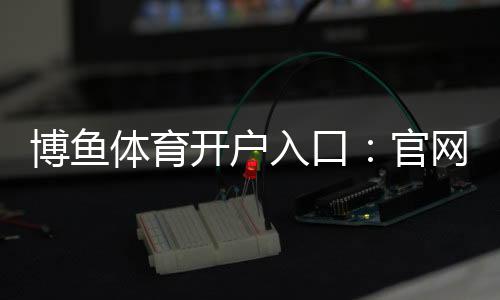 博鱼体育开户入口:官网最新注册流程、实名认证与常见问题全解析