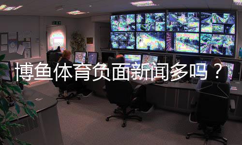 博鱼体育负面新闻多吗？真实案例与平台信誉深度解析