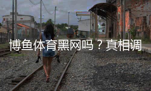 博鱼体育黑网吗?真相调查、用户评价与防骗攻略
