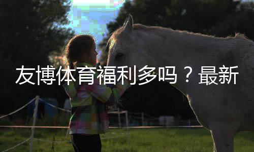 友博体育福利多吗?最新优惠活动与福利领取全攻略