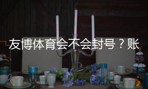 友博体育会不会封号?账号封禁原因、风险评估与防封实操指南