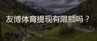 友博体育提现有限额吗？提现限额、手续费与到账时间全面解析