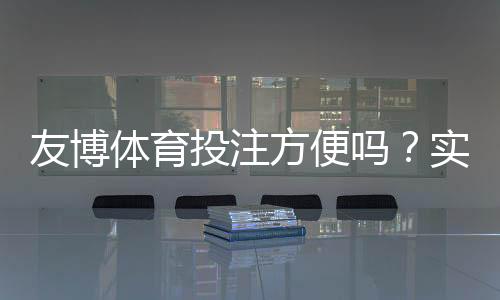 友博体育投注方便吗？实测体验、充值提现与安全性全方位解析