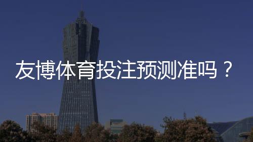 友博体育投注预测准吗？实测准确率详解、优势劣势与实战提升攻略