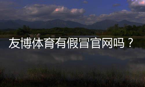 友博体育有假冒官网吗？快速识别真伪与防骗攻略