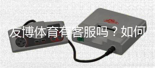 友博体育有客服吗？如何联系客服、官方渠道与常见问题处理全攻略