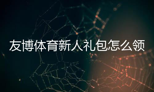 友博体育新人礼包怎么领?新手注册、领取流程与使用攻略