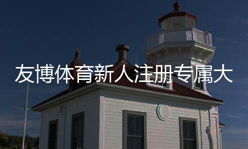 友博体育新人注册专属大礼包领取攻略：福利内容、领取流程与注意事项