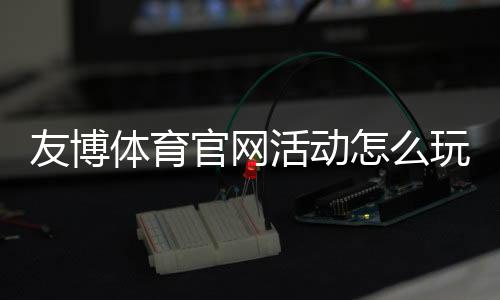 友博体育官网活动怎么玩？最新优惠、参与规则与实用攻略