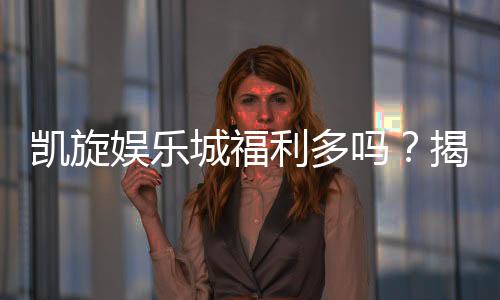 凯旋娱乐城福利多吗?揭秘独家优惠与丰厚回馈