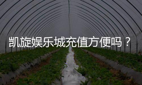 凯旋娱乐城充值方便吗?详解最新充值流程与到账速度