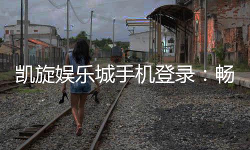 凯旋娱乐城手机登录：畅享移动端精彩游戏与便捷体验