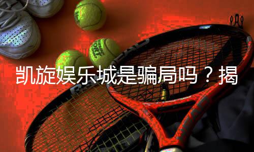 凯旋娱乐城是骗局吗?揭秘真相与玩家真实体验分享