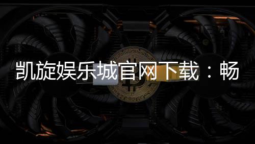 凯旋娱乐城官网下载:畅享顶级棋牌电游的尊贵体验