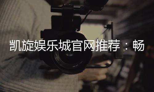 凯旋娱乐城官网推荐:畅享顶级棋牌与电子游艺的豪华体验