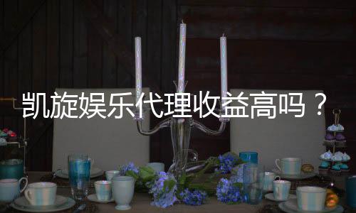 凯旋娱乐代理收益高吗？深度解析代理模式与盈利空间