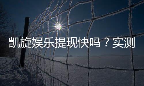 凯旋娱乐提现快吗?实测到账速度与提款体验分享
