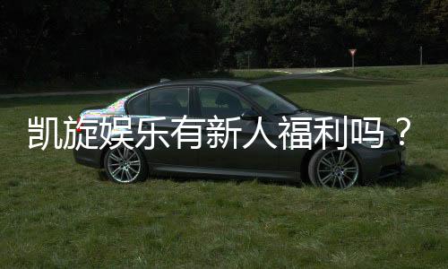 凯旋娱乐有新人福利吗？揭秘新手专属优惠与礼包详情