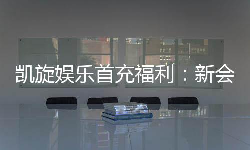 凯旋娱乐首充福利:新会员专享高额返利与独家礼包