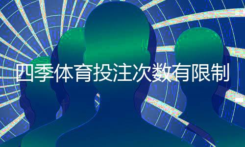 四季体育投注次数有限制吗?投注次数、限额与风控规则全解析